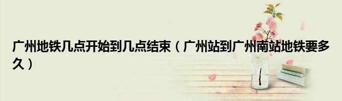 广州地铁几点开始到几点结束（广州站到广州南站地铁要多久）