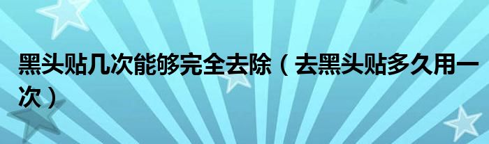 黑头贴几次能够完全去除（去黑头贴多久用一次）