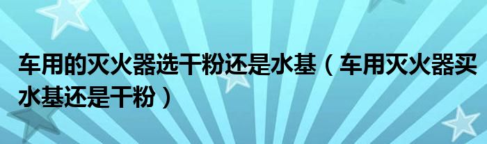 车用的灭火器选干粉还是水基（车用灭火器买水基还是干粉）