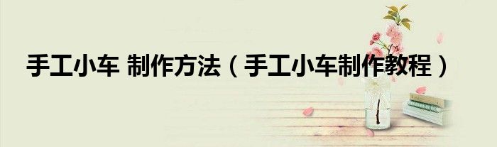 手工小车 制作方法（手工小车制作教程）
