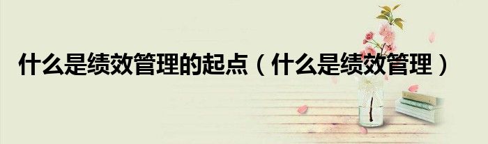 什么是绩效管理的起点（什么是绩效管理）