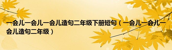 一会儿一会儿一会儿造句二年级下册短句（一会儿一会儿一会儿造句二年级）