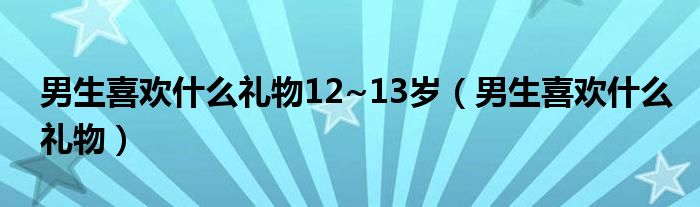 男生喜欢什么礼物12~13岁（男生喜欢什么礼物）