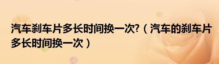 汽车刹车片多长时间换一次?（汽车的刹车片多长时间换一次）