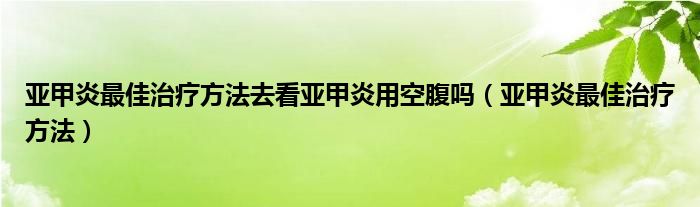 亚甲炎最佳治疗方法去看亚甲炎用空腹吗（亚甲炎最佳治疗方法）