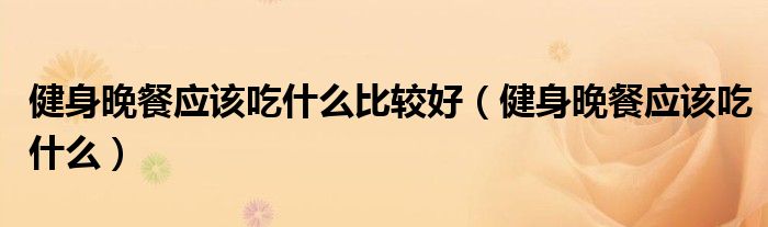 健身晚餐应该吃什么比较好（健身晚餐应该吃什么）
