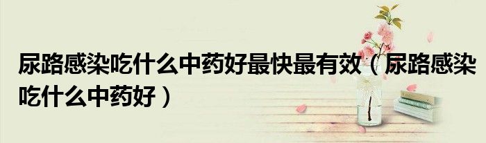 尿路感染吃什么中药好最快最有效（尿路感染吃什么中药好）
