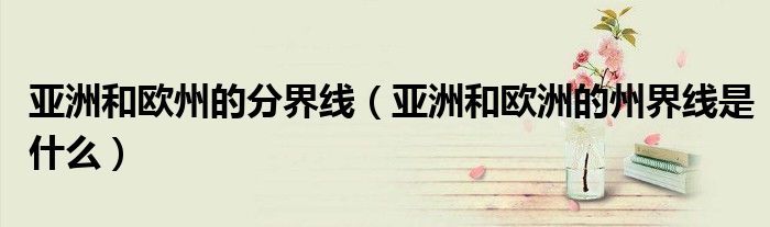 亚洲和欧州的分界线（亚洲和欧洲的州界线是什么）