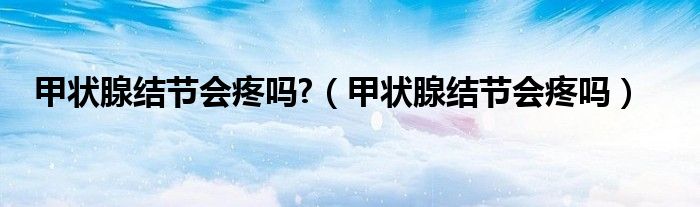 甲状腺结节会疼吗?（甲状腺结节会疼吗）