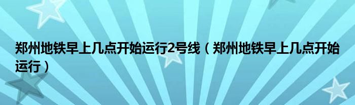 郑州地铁早上几点开始运行2号线（郑州地铁早上几点开始运行）