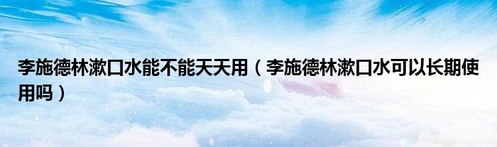 李施德林漱口水能不能天天用（李施德林漱口水可以长期使用吗）