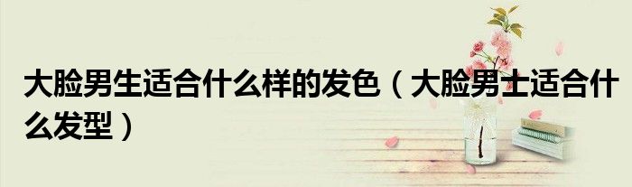 大脸男生适合什么样的发色（大脸男士适合什么发型）