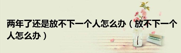 两年了还是放不下一个人怎么办（放不下一个人怎么办）