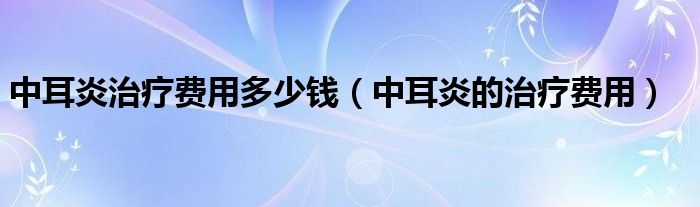 中耳炎治疗费用多少钱（中耳炎的治疗费用）