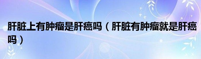 肝脏上有肿瘤是肝癌吗（肝脏有肿瘤就是肝癌吗）