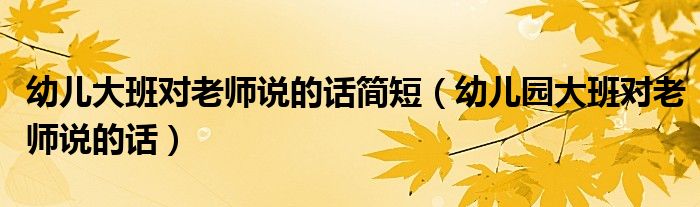 幼儿大班对老师说的话简短（幼儿园大班对老师说的话）