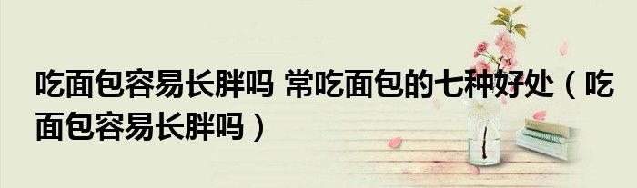 吃面包容易长胖吗 常吃面包的七种好处（吃面包容易长胖吗）
