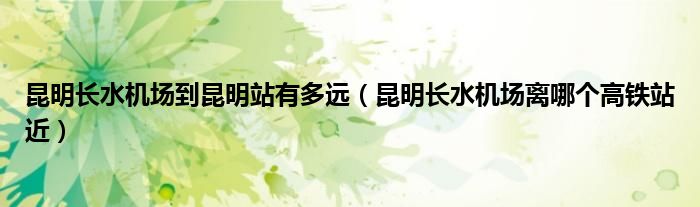 昆明长水机场到昆明站有多远（昆明长水机场离哪个高铁站近）