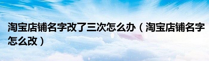 淘宝店铺名字改了三次怎么办（淘宝店铺名字怎么改）