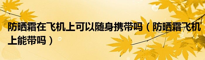 防晒霜在飞机上可以随身携带吗（防晒霜飞机上能带吗）
