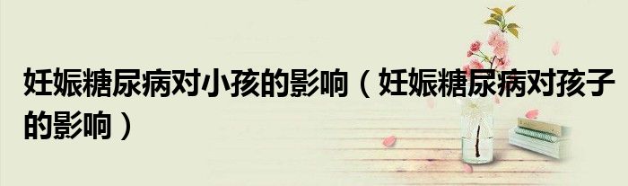 妊娠糖尿病对小孩的影响（妊娠糖尿病对孩子的影响）