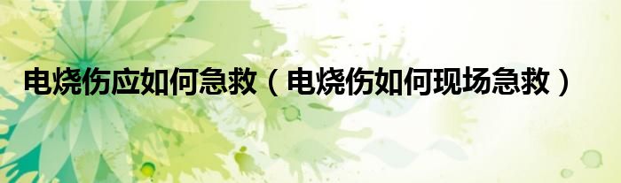 电烧伤应如何急救（电烧伤如何现场急救）