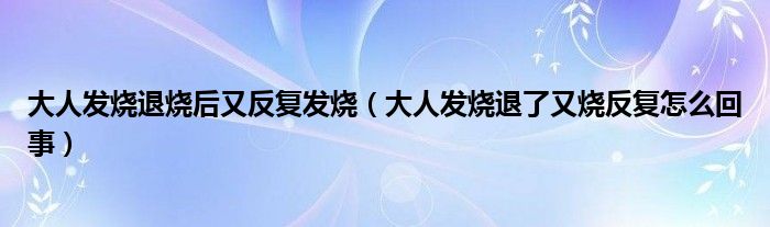 大人发烧退烧后又反复发烧（大人发烧退了又烧反复怎么回事）