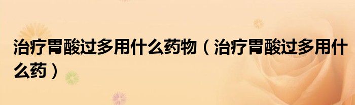 治疗胃酸过多用什么药物（治疗胃酸过多用什么药）