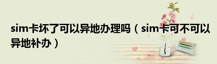 sim卡坏了可以异地办理吗（sim卡可不可以异地补办）