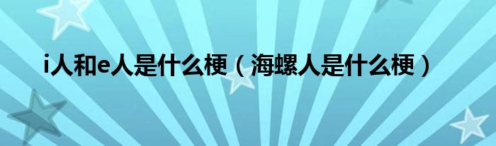 i人和e人是什么梗（海螺人是什么梗）