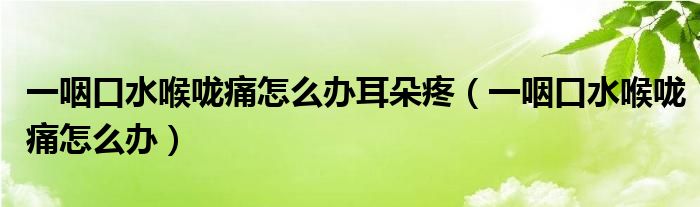 一咽口水喉咙痛怎么办耳朵疼（一咽口水喉咙痛怎么办）
