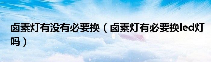 卤素灯有没有必要换（卤素灯有必要换led灯吗）