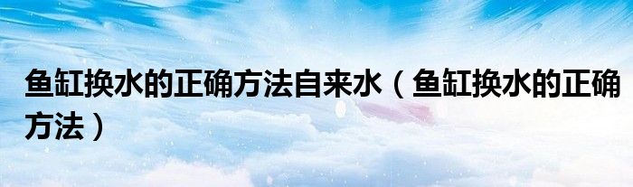 鱼缸换水的正确方法自来水（鱼缸换水的正确方法）