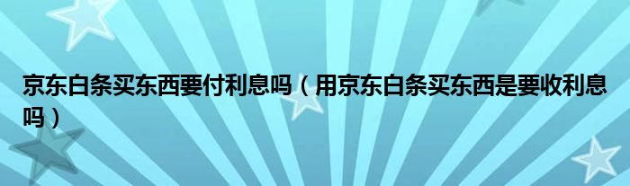 京东白条买东西要付利息吗（用京东白条买东西是要收利息吗）