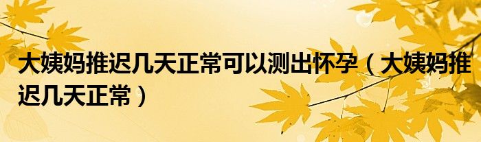 大姨妈推迟几天正常可以测出怀孕（大姨妈推迟几天正常）