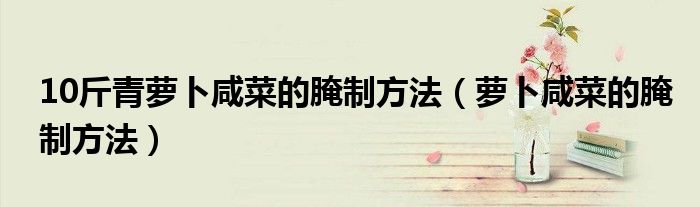 10斤青萝卜咸菜的腌制方法（萝卜咸菜的腌制方法）