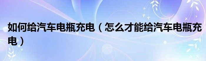 如何给汽车电瓶充电（怎么才能给汽车电瓶充电）