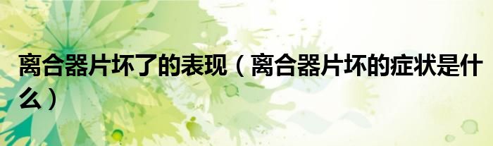 离合器片坏了的表现（离合器片坏的症状是什么）