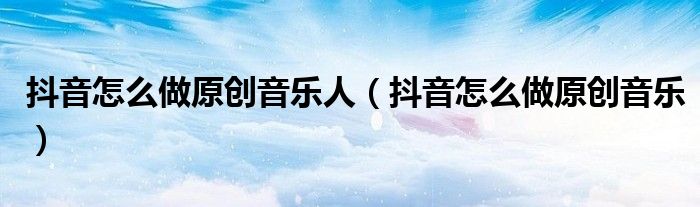 抖音怎么做原创音乐人（抖音怎么做原创音乐）