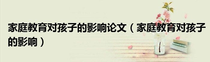 家庭教育对孩子的影响论文（家庭教育对孩子的影响）