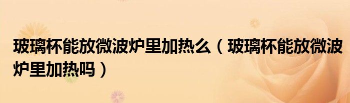 玻璃杯能放微波炉里加热么（玻璃杯能放微波炉里加热吗）