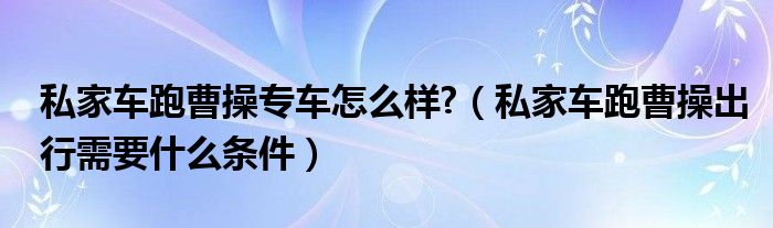 私家车跑曹操专车怎么样?（私家车跑曹操出行需要什么条件）