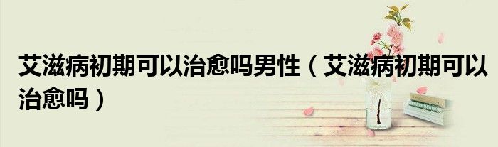 艾滋病初期可以治愈吗男性（艾滋病初期可以治愈吗）
