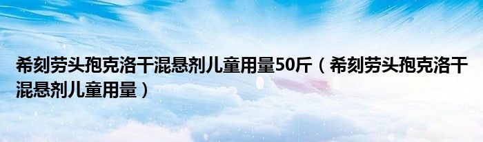 希刻劳头孢克洛干混悬剂儿童用量50斤（希刻劳头孢克洛干混悬剂儿童用量）