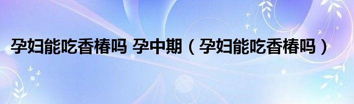 孕妇能吃香椿吗 孕中期（孕妇能吃香椿吗）