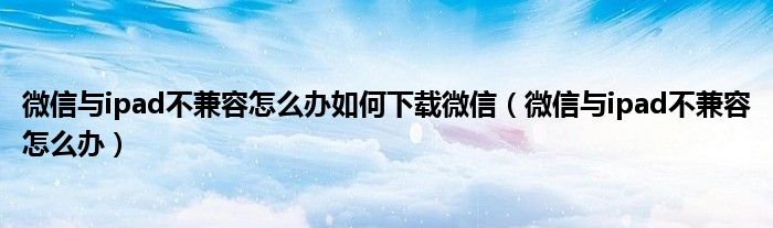 微信与ipad不兼容怎么办如何下载微信（微信与ipad不兼容怎么办）