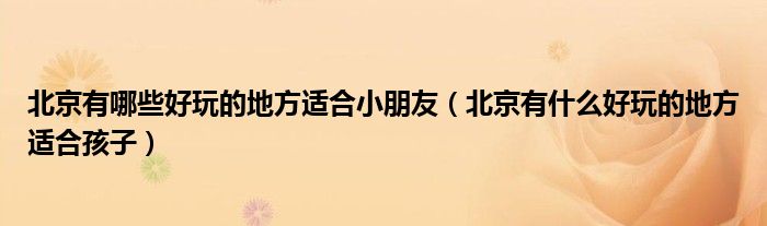 北京有哪些好玩的地方适合小朋友（北京有什么好玩的地方适合孩子）