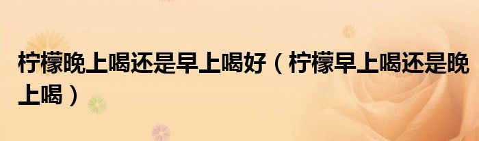 柠檬晚上喝还是早上喝好（柠檬早上喝还是晚上喝）