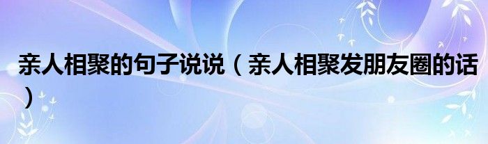 亲人相聚的句子说说（亲人相聚发朋友圈的话）