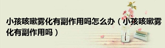 小孩咳嗽雾化有副作用吗怎么办（小孩咳嗽雾化有副作用吗）